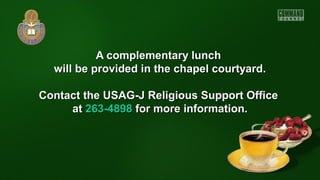 A complementary lunchA complementary lunch
will be provided in the chapel courtyard.will be provided in the chapel courtyard.
Contact the USAG-J Religious Support OfficeContact the USAG-J Religious Support Office
atat 263-4898263-4898 for more information.for more information.
 