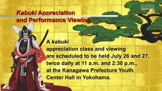 KabukiKabuki AppreciationAppreciation
and Performance Viewingand Performance Viewing
A kabuki
appreciation class and viewing
are scheduled to be held July 26 and 27,
twice daily at 11 a.m. and 2:30 p.m.,
at the Kanagawa Prefecture Youth
Center Hall in Yokohama.
 