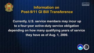Currently, U.S. service members may incur upCurrently, U.S. service members may incur up
to a four-year active-duty service obligationto a four-year active-duty service obligation
depending on how many qualifying years of servicedepending on how many qualifying years of service
they have as of Aug. 1, 2009.they have as of Aug. 1, 2009.
Information onInformation on
Post-9/11 GI Bill TransferencePost-9/11 GI Bill Transference
 