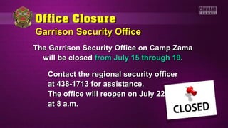Garrison Security OfficeGarrison Security Office
The Garrison Security Office on Camp ZamaThe Garrison Security Office on Camp Zama
will be closedwill be closed from July 15 through 19from July 15 through 19..
Contact the regional security officerContact the regional security officer
at 438-1713 for assistance.at 438-1713 for assistance.
The office will reopen on July 22The office will reopen on July 22
at 8 a.m.at 8 a.m.
 