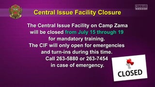 Central Issue Facility ClosureCentral Issue Facility Closure
The Central Issue Facility on Camp ZamaThe Central Issue Facility on Camp Zama
will be closedwill be closed from July 15 through 19from July 15 through 19
for mandatory training.for mandatory training.
The CIF will only open for emergenciesThe CIF will only open for emergencies
and turn-ins during this time.and turn-ins during this time.
Call 263-5880 or 263-7454Call 263-5880 or 263-7454
in case of emergency.in case of emergency.
 