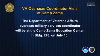 The Department of Veterans Affairs
overseas military services coordinator
will be at the Camp Zama Education Center
in Bldg. 278, on July 10.
VA Overseas Coordinator VisitVA Overseas Coordinator Visit
at Camp Zamaat Camp Zama
 