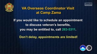 VA Overseas Coordinator VisitVA Overseas Coordinator Visit
at Camp Zamaat Camp Zama
If you would like to schedule an appointmentIf you would like to schedule an appointment
to discuss veteran’s benefits,to discuss veteran’s benefits,
you may be entitled to, callyou may be entitled to, call 263-5311263-5311..
Don’t delay, appointments are limited!Don’t delay, appointments are limited!
 