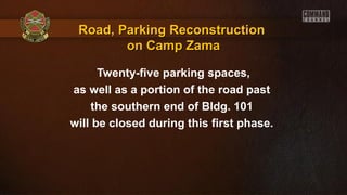 Twenty-five parking spaces,
as well as a portion of the road past
the southern end of Bldg. 101
will be closed during this first phase.
Road, Parking ReconstructionRoad, Parking Reconstruction
on Camp Zamaon Camp Zama
 