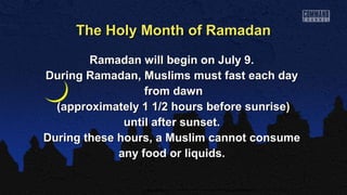 Ramadan will begin on July 9.Ramadan will begin on July 9.
During Ramadan, Muslims must fast each dayDuring Ramadan, Muslims must fast each day
from dawnfrom dawn
(approximately 1 1/2 hours before sunrise)(approximately 1 1/2 hours before sunrise)
until after sunset.until after sunset.
During these hours, a Muslim cannot consumeDuring these hours, a Muslim cannot consume
any food or liquids.any food or liquids.
The Holy Month of RamadanThe Holy Month of Ramadan
 