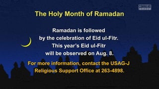 The Holy Month of RamadanThe Holy Month of Ramadan
Ramadan is followedRamadan is followed
by the celebration of Eid ul-Fitr.by the celebration of Eid ul-Fitr.
This year’s Eid ul-FitrThis year’s Eid ul-Fitr
will be observed on Aug. 8.will be observed on Aug. 8.
For more information, contact the USAG-JFor more information, contact the USAG-J
Religious Support Office at 263-4898.Religious Support Office at 263-4898.
 