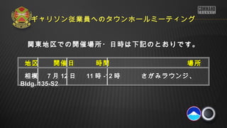 関東地区での開催場所・日時は下記のとおりです。関東地区での開催場所・日時は下記のとおりです。
地区　　開催日　 時間　 　場所地区　　開催日　 時間　 　場所
相模相模　　　　 77 月月 1212 日日 1111 時時 -12-12 時　　　時　　　さがみラウンジ、さがみラウンジ、
Bldg. 135-S2Bldg. 135-S2
地区　　開催日　 時間　 　場所地区　　開催日　 時間　 　場所
相模相模　　　　 77 月月 1212 日日 1111 時時 -12-12 時　　　時　　　さがみラウンジ、さがみラウンジ、
Bldg. 135-S2Bldg. 135-S2
ギャリソン従業員へのタウンホールミーティングギャリソン従業員へのタウンホールミーティング
 