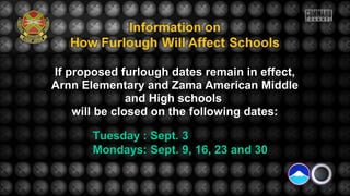 If proposed furlough dates remain in effect,If proposed furlough dates remain in effect,
Arnn Elementary and Zama American MiddleArnn Elementary and Zama American Middle
and High schoolsand High schools
will be closed on the following dates:will be closed on the following dates:
Tuesday : Sept. 3Tuesday : Sept. 3
Mondays: Sept. 9, 16, 23 and 30Mondays: Sept. 9, 16, 23 and 30
 
