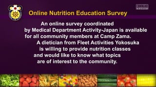 Online Nutrition Education SurveyOnline Nutrition Education Survey
An online survey coordinated
by Medical Department Activity-Japan is available
for all community members at Camp Zama.
A dietician from Fleet Activities Yokosuka
is willing to provide nutrition classes
and would like to know what topics
are of interest to the community.
 