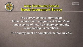 The survey collects informationThe survey collects information
About services and programs at Camp ZamaAbout services and programs at Camp Zama
and a sense of how its military communityand a sense of how its military community
is supporting its members.is supporting its members.
The survey must be completed before July 15.The survey must be completed before July 15.
 