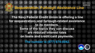 The Navy Federal Credit Union is offering a lineThe Navy Federal Credit Union is offering a line
for sequestration- and furlough-related assistancefor sequestration- and furlough-related assistance
to its members.to its members.
Some of the topics they can discussSome of the topics they can discuss
are reduced interest ratesare reduced interest rates
on loans and credit card payments.on loans and credit card payments.
The number is (877) 874-0042.The number is (877) 874-0042.
Sequestration, Furlough Assistance LineSequestration, Furlough Assistance Line
 
