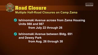 Multiple Half-Road Closures on Camp ZamaMultiple Half-Road Closures on Camp Zama
Ishinomaki Avenue across from Zama Housing
Units 988 and 987
from July 22 through 26
Ishinomaki Avenue between Bldg. 691
and Dewey Park
from Aug. 26 through 30
 