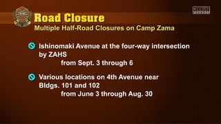 Multiple Half-Road Closures on Camp ZamaMultiple Half-Road Closures on Camp Zama
Ishinomaki Avenue at the four-way intersection
by ZAHS
from Sept. 3 through 6
Various locations on 4th Avenue near
Bldgs. 101 and 102
from June 3 through Aug. 30
 