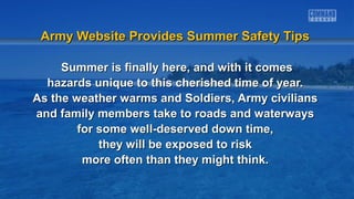 Army Website Provides Summer Safety TipsArmy Website Provides Summer Safety Tips
Summer is finally here, and with it comesSummer is finally here, and with it comes
hazards unique to this cherished time of year.hazards unique to this cherished time of year.
As the weather warms and Soldiers, Army civiliansAs the weather warms and Soldiers, Army civilians
and family members take to roads and waterwaysand family members take to roads and waterways
for some well-deserved down time,for some well-deserved down time,
they will be exposed to riskthey will be exposed to risk
more often than they might think.more often than they might think.
 