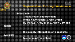 Sequestration, Furlough AssistanceSequestration, Furlough Assistance
LineLine
Disclaimer:Disclaimer:
This is not an endorsementThis is not an endorsement
of the Navy Federal Credit Unionof the Navy Federal Credit Union
by the U.S. Army or U.S. Army Garrisonby the U.S. Army or U.S. Army Garrison
Japan.Japan.
It is simply information on a resourceIt is simply information on a resource
availableavailable
to community members.to community members.
 