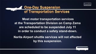 Most motor transportation services
at the Transportation Division on Camp Zama
are scheduled to be suspended July 11
in order to conduct a safety stand-down.
Narita Airport shuttle services will not affected
by this suspension.
 