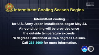 Intermittent Cooling Season BeginsIntermittent Cooling Season Begins
Intermittent cooling
for U.S. Army Japan installations began May 23.
Air-conditioning will be provided once
the outside temperature exceeds
78 degrees Fahrenheit or 25.6 degrees Celsius.
Call 263-3609 for more information.
 