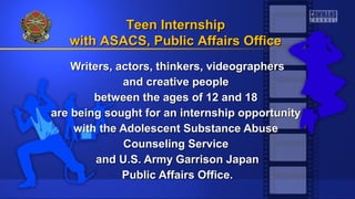 Writers, actors, thinkers, videographersWriters, actors, thinkers, videographers
and creative peopleand creative people
between the ages of 12 and 18between the ages of 12 and 18
are being sought for an internship opportunityare being sought for an internship opportunity
with the Adolescent Substance Abusewith the Adolescent Substance Abuse
Counseling ServiceCounseling Service
and U.S. Army Garrison Japanand U.S. Army Garrison Japan
Public Affairs Office.Public Affairs Office.
Teen InternshipTeen Internship
with ASACS, Public Affairs Officewith ASACS, Public Affairs Office
 