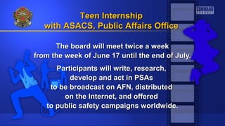 The board will meet twice a weekThe board will meet twice a week
from the week of June 17 until the end of July.from the week of June 17 until the end of July.
Participants will write, research,Participants will write, research,
develop and act in PSAsdevelop and act in PSAs
to be broadcast on AFN, distributedto be broadcast on AFN, distributed
on the Internet, and offeredon the Internet, and offered
to public safety campaigns worldwide.to public safety campaigns worldwide.
Teen InternshipTeen Internship
with ASACS, Public Affairs Officewith ASACS, Public Affairs Office
 