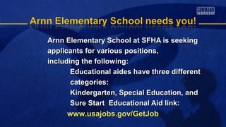 Arnn Elementary School at SFHA is seekingArnn Elementary School at SFHA is seeking
applicants for various positions,applicants for various positions,
including the following:including the following:
Educational aides have three differentEducational aides have three different
categories:categories:
Kindergarten, Special Education, andKindergarten, Special Education, and
Sure Start Educational Aid link:Sure Start Educational Aid link:
www.usajobs.gov/GetJobwww.usajobs.gov/GetJob
 