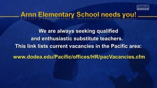 We are always seeking qualifiedWe are always seeking qualified
and enthusiastic substitute teachers.and enthusiastic substitute teachers.
This link lists current vacancies in the Pacific area:This link lists current vacancies in the Pacific area:
www.dodea.edu/Pacific/offices/HR/pacVacancies.cfmwww.dodea.edu/Pacific/offices/HR/pacVacancies.cfm
 
