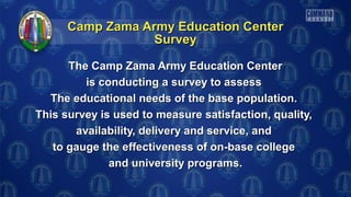 Camp Zama Army Education CenterCamp Zama Army Education Center
The Camp Zama Army Education CenterThe Camp Zama Army Education Center
is conducting a survey to assessis conducting a survey to assess
The educational needs of the base population.The educational needs of the base population.
This survey is used to measure satisfaction, quality,This survey is used to measure satisfaction, quality,
availability, delivery and service, andavailability, delivery and service, and
to gauge the effectiveness of on-base collegeto gauge the effectiveness of on-base college
and university programs.and university programs.
SurveySurvey
 