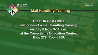 The DHR Post OfficeThe DHR Post Office
will conduct a mail handling trainingwill conduct a mail handling training
on July 8 from 9-11 a.m.on July 8 from 9-11 a.m.
at the Camp Zama Education Center,at the Camp Zama Education Center,
Bldg 278, Room 309.Bldg 278, Room 309.
 
