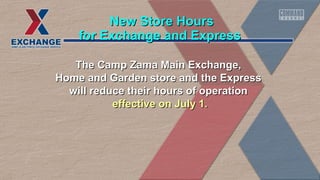 The Camp Zama Main Exchange,The Camp Zama Main Exchange,
Home and Garden store and the ExpressHome and Garden store and the Express
will reduce their hours of operationwill reduce their hours of operation
effective on July 1.effective on July 1.
for Exchange and Expressfor Exchange and Express
New Store HoursNew Store Hours
 