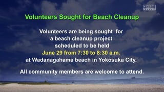 Volunteers Sought for Beach CleanupVolunteers Sought for Beach Cleanup
Volunteers are being sought for
a beach cleanup project
scheduled to be held
June 29 from 7:30 to 8:30 a.m.
at Wadanagahama beach in Yokosuka City.
All community members are welcome to attend.
 