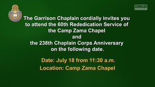 The Garrison Chaplain cordially invites youThe Garrison Chaplain cordially invites you
to attend the 60thto attend the 60th Rededication Service ofRededication Service of
the Camp Zama Chapelthe Camp Zama Chapel
andand
the 238th Chaplain Corps Anniversarythe 238th Chaplain Corps Anniversary
on the following date.on the following date.
Date: July 18 from 11:30 a.m.Date: July 18 from 11:30 a.m.
Location: Camp Zama ChapelLocation: Camp Zama Chapel
 