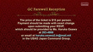 The price of the ticket is $15 per person.The price of the ticket is $15 per person.
Payment should be made with exact changePayment should be made with exact change
upon submitting your RSVP,upon submitting your RSVP,
which should be provided to Ms. Haruka Osawawhich should be provided to Ms. Haruka Osawa
atat 263-4866263-4866
or email ator email at haruka.osawa2.ln@mail.milharuka.osawa2.ln@mail.mil
in the USAG Japan Command Group.in the USAG Japan Command Group.
 