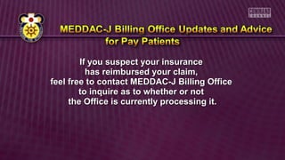 If you suspect your insuranceIf you suspect your insurance
has reimbursed your claim,has reimbursed your claim,
feel free to contact MEDDAC-J Billing Officefeel free to contact MEDDAC-J Billing Office
to inquire as to whether or notto inquire as to whether or not
the Office is currently processing it.the Office is currently processing it.
 