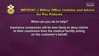 What can you do to help?What can you do to help?
Insurance companies will be less likely to deny claimsInsurance companies will be less likely to deny claims
to their customers than the medical facility actingto their customers than the medical facility acting
on the customer’s behalf.on the customer’s behalf.
 