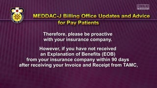 Therefore, please be proactiveTherefore, please be proactive
with your insurance company.with your insurance company.
However, if you have not receivedHowever, if you have not received
an Explanation of Benefits (EOB)an Explanation of Benefits (EOB)
from your insurance company within 90 daysfrom your insurance company within 90 days
after receiving your Invoice and Receipt from TAMC,after receiving your Invoice and Receipt from TAMC,
 