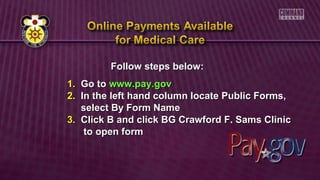 Follow steps below:Follow steps below:
1.1. Go toGo to www.pay.govwww.pay.gov
2.2. In the left hand column locate Public Forms,In the left hand column locate Public Forms,
select By Form Nameselect By Form Name
3.3. Click B and click BG Crawford F. Sams ClinicClick B and click BG Crawford F. Sams Clinic
to open formto open form
 