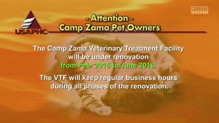 The Camp Zama Veterinary Treatment FacilityThe Camp Zama Veterinary Treatment Facility
will be under renovationwill be under renovation
from Feb. 2015 to June 2016.from Feb. 2015 to June 2016.
The VTF will keep regular business hoursThe VTF will keep regular business hours
during all phases of the renovation.during all phases of the renovation.
 