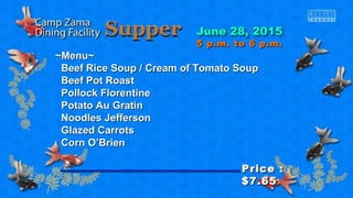 ~Menu~~Menu~
Beef Rice Soup / Cream of Tomato SoupBeef Rice Soup / Cream of Tomato Soup
Beef Pot RoastBeef Pot Roast
Pollock FlorentinePollock Florentine
Potato Au GratinPotato Au Gratin
Noodles JeffersonNoodles Jefferson
Glazed CarrotsGlazed Carrots
Corn O’BrienCorn O’Brien
Price :Price :
$7.65$7.65
5 p.m. to 6 p.m.5 p.m. to 6 p.m.
 