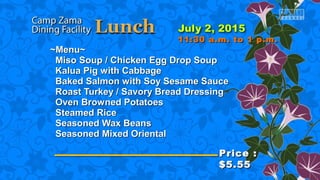 ~Menu~~Menu~
Miso Soup / Chicken Egg Drop SoupMiso Soup / Chicken Egg Drop Soup
Kalua Pig with CabbageKalua Pig with Cabbage
Baked Salmon with Soy Sesame SauceBaked Salmon with Soy Sesame Sauce
Roast Turkey / Savory Bread DressingRoast Turkey / Savory Bread Dressing
Oven Browned PotatoesOven Browned Potatoes
Steamed RiceSteamed Rice
Seasoned Wax BeansSeasoned Wax Beans
Seasoned Mixed OrientalSeasoned Mixed Oriental
Price :Price :
$5.55$5.55
11:30 a.m. to 1 p.m.11:30 a.m. to 1 p.m.
 