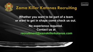 Whether you want to be part of a teamWhether you want to be part of a team
or want to get in shape come check us out.or want to get in shape come check us out.
No experience required.No experience required.
Contact us atContact us at
recruitment@zamakillerkatanas.comrecruitment@zamakillerkatanas.com
 