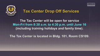 The Tax Center will be open for serviceThe Tax Center will be open for service
Mon-Fri from 8:30 a.m. to 4:30 p.m. until June 16Mon-Fri from 8:30 a.m. to 4:30 p.m. until June 16
(including training holidays and family time).(including training holidays and family time).
The Tax Center is located in Bldg. 101, Room CS109.The Tax Center is located in Bldg. 101, Room CS109.
Tax Center Drop Off ServicesTax Center Drop Off Services
 