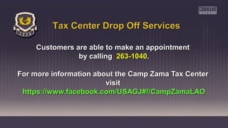 Customers are able to make an appointmentCustomers are able to make an appointment
by callingby calling 263-1040263-1040..
For more information about the Camp Zama Tax CenterFor more information about the Camp Zama Tax Center
visitvisit
https://www.facebook.com/USAGJ#!/CampZamaLAOhttps://www.facebook.com/USAGJ#!/CampZamaLAO
Tax Center Drop Off ServicesTax Center Drop Off Services
 