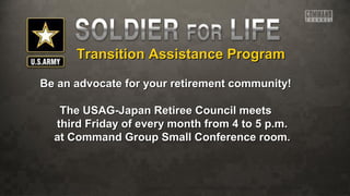 Transition Assistance ProgramTransition Assistance Program
Be an advocate for your retirement community!Be an advocate for your retirement community!
The USAG-Japan Retiree Council meetsThe USAG-Japan Retiree Council meets
third Friday of every month from 4 to 5 p.m.third Friday of every month from 4 to 5 p.m.
at Command Group Small Conference room.at Command Group Small Conference room.
 