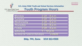 MondayMonday 2:30 – 8 p.m.2:30 – 8 p.m.
TuesdayTuesday 2:30 – 8 p.m.2:30 – 8 p.m.
WednesdayWednesday 2:30 – 8 p.m.2:30 – 8 p.m.
ThursdayThursday 2:30 – 8 p.m.2:30 – 8 p.m.
FridayFriday 2:30 – 8 p.m.2:30 – 8 p.m.
SaturdaySaturday 1 – 10 p.m.1 – 10 p.m.
Sunday & Federal HolidaysSunday & Federal Holidays ClosedClosed
Youth Program HoursYouth Program Hours
U.S. Army Child Youth and School Services informationU.S. Army Child Youth and School Services information
Bldg. 744, Zama DSN 263-4500Bldg. 744, Zama DSN 263-4500
 