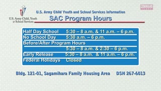 Half Day SchoolHalf Day School 5:30 – 8 a.m. & 11 a.m. – 6 p.m.5:30 – 8 a.m. & 11 a.m. – 6 p.m.
No School DayNo School Day 5:30 a.m. – 6 p.m.5:30 a.m. – 6 p.m.
Before/After Program HoursBefore/After Program Hours
5:30 – 8 a.m. & 2:30 – 6 p.m.5:30 – 8 a.m. & 2:30 – 6 p.m.
Early ReleaseEarly Release 5:30 – 8 a.m. & 11 a.m. – 6 p.m.5:30 – 8 a.m. & 11 a.m. – 6 p.m.
Federal HolidaysFederal Holidays ClosedClosed
SAC Program HoursSAC Program Hours
U.S. Army Child Youth and School Services informationU.S. Army Child Youth and School Services information
Bldg. 121-01, Sagamihara Family Housing Area DSN 267-6013Bldg. 121-01, Sagamihara Family Housing Area DSN 267-6013
 