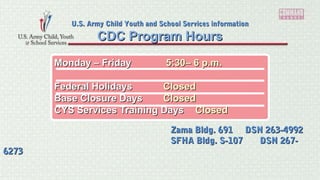 Monday – FridayMonday – Friday 5:30– 6 p.m.5:30– 6 p.m.
Federal HolidaysFederal Holidays ClosedClosed
Base Closure DaysBase Closure Days ClosedClosed
CYS Services Training DaysCYS Services Training Days ClosedClosed
CDC Program HoursCDC Program Hours
U.S. Army Child Youth and School Services informationU.S. Army Child Youth and School Services information
Zama Bldg. 691 DSN 263-4992Zama Bldg. 691 DSN 263-4992
SFHA Bldg. S-107 DSN 267-SFHA Bldg. S-107 DSN 267-
62736273
 