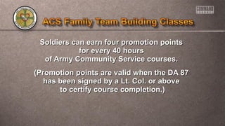 Soldiers can earn four promotion pointsSoldiers can earn four promotion points
for every 40 hoursfor every 40 hours
of Army Community Service courses.of Army Community Service courses.
(Promotion points are valid when the DA 87(Promotion points are valid when the DA 87
has been signed by a Lt. Col. or abovehas been signed by a Lt. Col. or above
to certify course completion.)to certify course completion.)
 