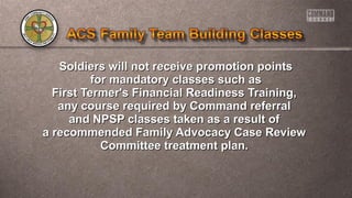 Soldiers will not receive promotion pointsSoldiers will not receive promotion points
for mandatory classes such asfor mandatory classes such as
First Termer's Financial Readiness Training,First Termer's Financial Readiness Training,
any course required by Command referralany course required by Command referral
and NPSP classes taken as a result ofand NPSP classes taken as a result of
a recommended Family Advocacy Case Reviewa recommended Family Advocacy Case Review
Committee treatment plan.Committee treatment plan.
 