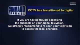 If you are having trouble accessingIf you are having trouble accessing
the channels on your digital television,the channels on your digital television,
we strongly recommend to re-scan your televisionwe strongly recommend to re-scan your television
to access the local channels.to access the local channels.
 