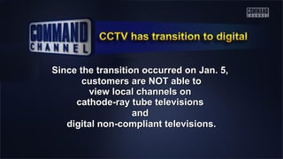 Since the transition occurred on Jan. 5,Since the transition occurred on Jan. 5,
customers are NOT able tocustomers are NOT able to
view local channels onview local channels on
cathode-ray tube televisionscathode-ray tube televisions
andand
digital non-compliant televisions.digital non-compliant televisions.
 