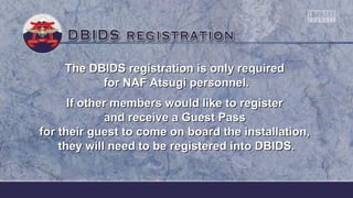The DBIDS registration is only requiredThe DBIDS registration is only required
for NAF Atsugi personnel.for NAF Atsugi personnel.
If other members would like to registerIf other members would like to register
and receive a Guest Passand receive a Guest Pass
for their guest to come on board the installation,for their guest to come on board the installation,
they will need to be registered into DBIDS.they will need to be registered into DBIDS.
 